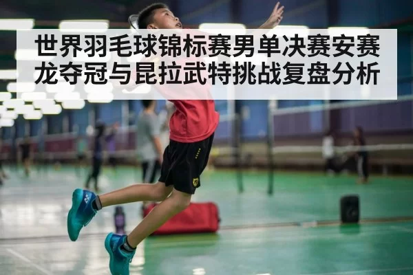 世界羽毛球锦标赛男单决赛安赛龙夺冠与昆拉武特挑战复盘分析